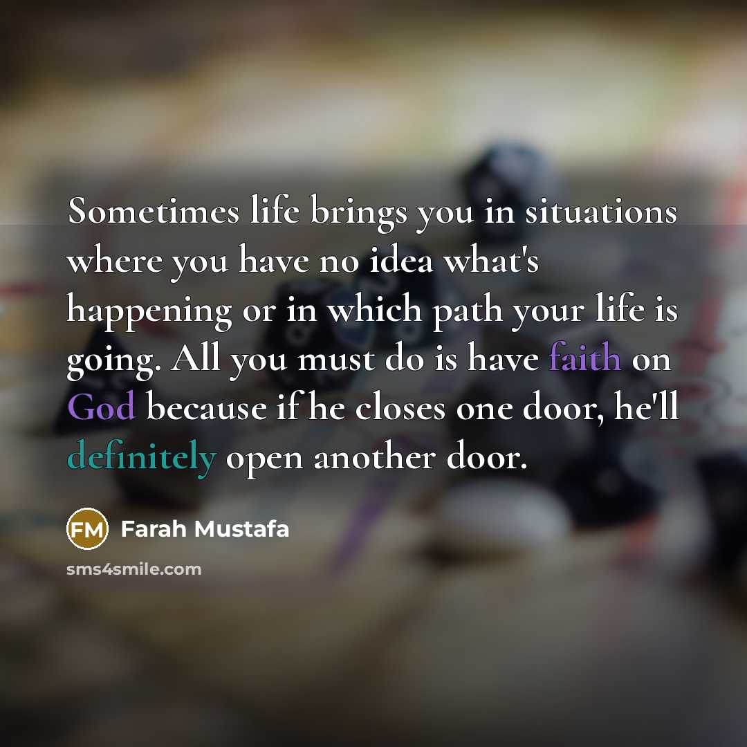 “Sometimes life brings you in situations where you have no idea what's happening or in which path your life is going. All you must do is have faith on God because if he closes one door, he'll definitely open another door.” quote by Farah Mustafa