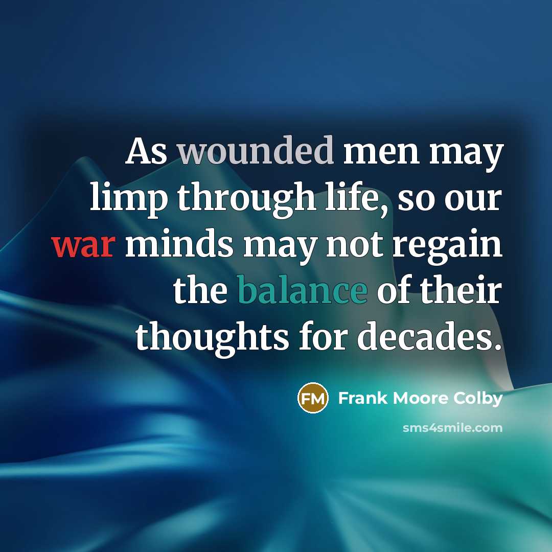 “As wounded men may limp through life, so our war minds may not regain the balance of their thoughts for decades.” quote by Frank Moore Colby