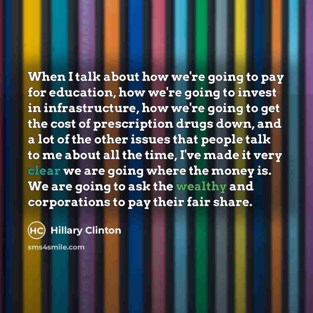 “When I talk about how we're going to pay for education, how we're going to invest in infrastructure, how we're going to get the cost of prescription drugs down, and a lot of the other issues that people talk to me about all the time, I've made it very clear we are going where the money is. We are…” quote by Hillary Clinton