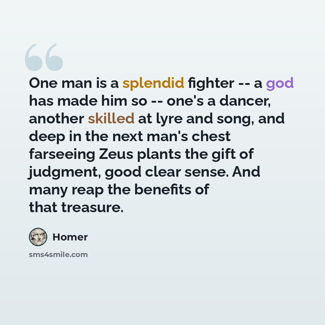 “One man is a splendid fighter -- a god has made him so -- one's a dancer, another skilled at lyre and song, and deep in the next man's chest farseeing Zeus plants the gift of judgment, good clear sense. And many reap the benefits of that treasure.” quote by Homer