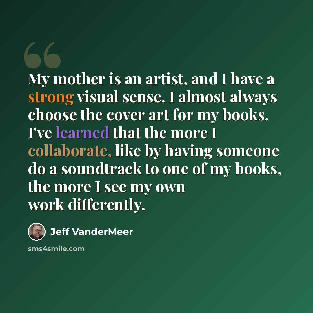 “My mother is an artist, and I have a strong visual sense. I almost always choose the cover art for my books. I've learned that the more I collaborate, like by having someone do a soundtrack to one of my books, the more I see my own work differently.” quote by Jeff VanderMeer