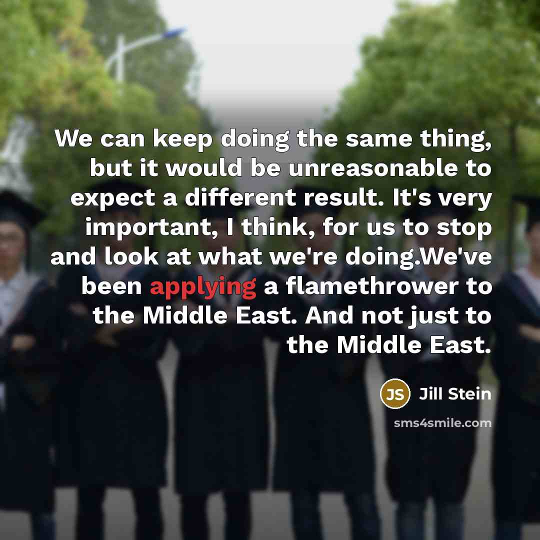 “We can keep doing the same thing, but it would be unreasonable to expect a different result. It's very important, I think, for us to stop and look at what we're doing.We've been applying a flamethrower to the Middle East. And not just to the Middle East.” quote by Jill Stein