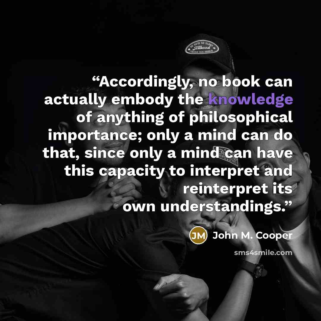 “Accordingly, no book can actually embody the knowledge of anything of philosophical importance; only a mind can do that, since only a mind can have this capacity to interpret and reinterpret its own understandings.” quote by John M. Cooper