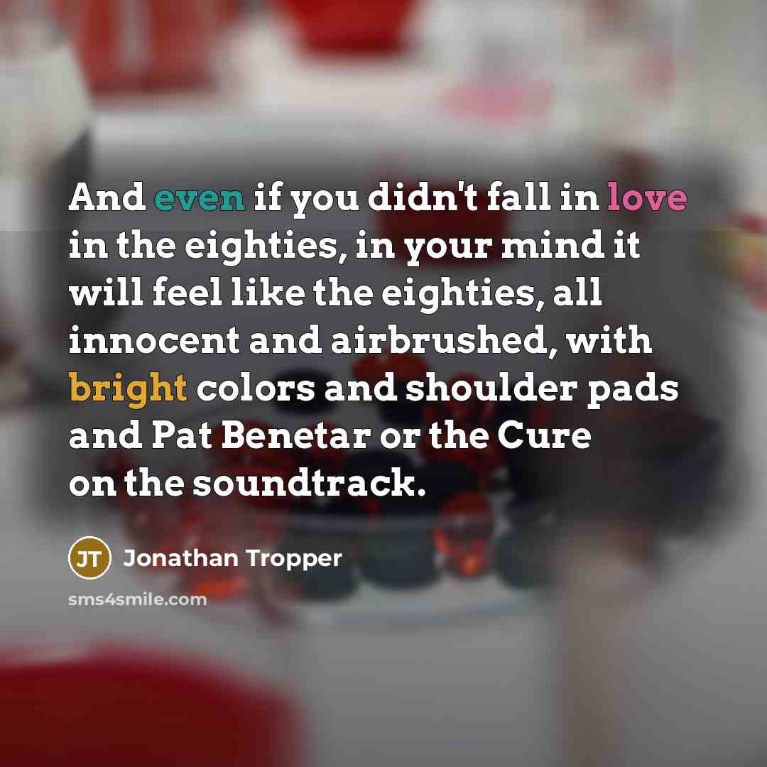 “And even if you didn't fall in love in the eighties, in your mind it will feel like the eighties, all innocent and airbrushed, with bright colors and shoulder pads and Pat Benetar or the Cure on the soundtrack.” quote by Jonathan Tropper