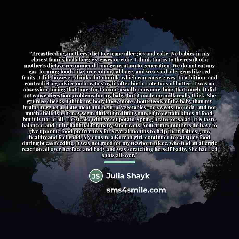 “Breastfeeding mothers’ diet to escape allergies and colic. No babies in my closest family had allergies, gases or colic. I think that is to the result of a mother’s diet we recommend from generation to generation. We do not eat any gas-forming foods like broccoli or cabbage, and we avoid allergens…” quote by Julia Shayk