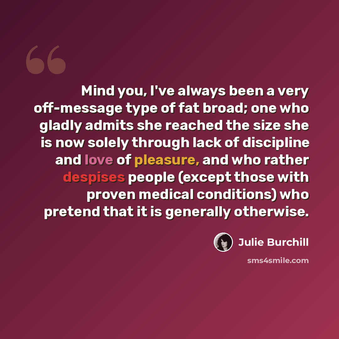“Mind you, I've always been a very off-message type of fat broad; one who gladly admits she reached the size she is now solely through lack of discipline and love of pleasure, and who rather despises people (except those with proven medical conditions) who pretend that it is generally otherwise.” quote by Julie Burchill