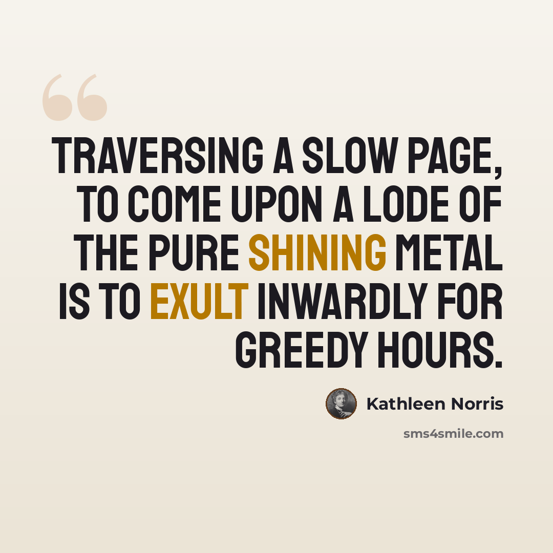 “Traversing a slow page, to come upon a lode of the pure shining metal is to exult inwardly for greedy hours.” quote by Kathleen Norris