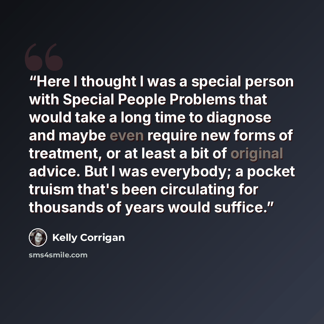 “Here I thought I was a special person with Special People Problems that would take a long time to diagnose and maybe even require new forms of treatment, or at least a bit of original advice. But I was everybody; a pocket truism that's been circulating for thousands of years would suffice.” quote by Kelly Corrigan