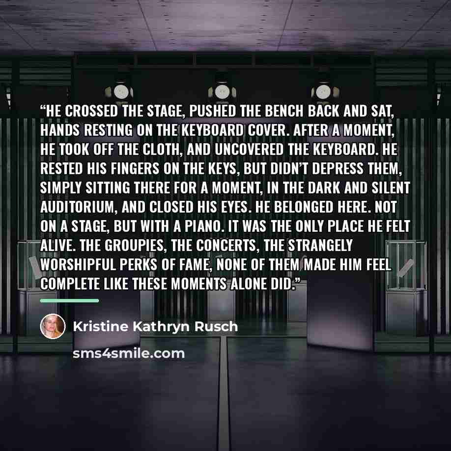 “He crossed the stage, pushed the bench back and sat, hands resting on the keyboard cover. After a moment, he took off the cloth, and uncovered the keyboard. He rested his fingers on the keys, but didn’t depress them, simply sitting there for a moment, in the dark and silent auditorium, and closed…” quote by Kristine Kathryn Rusch