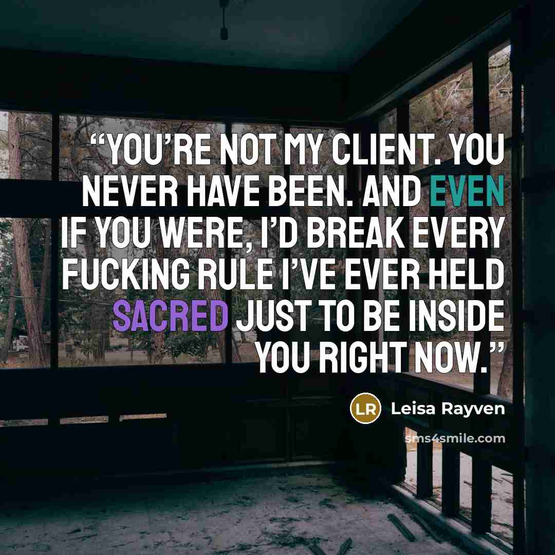 “You’re not my client. You never have been. And even if you were, I’d break every fucking rule I’ve ever held sacred just to be inside you right now.” quote by Leisa Rayven