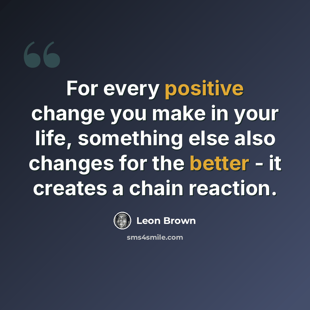 “For every positive change you make in your life, something else also changes for the better - it creates a chain reaction.” quote by Leon Brown