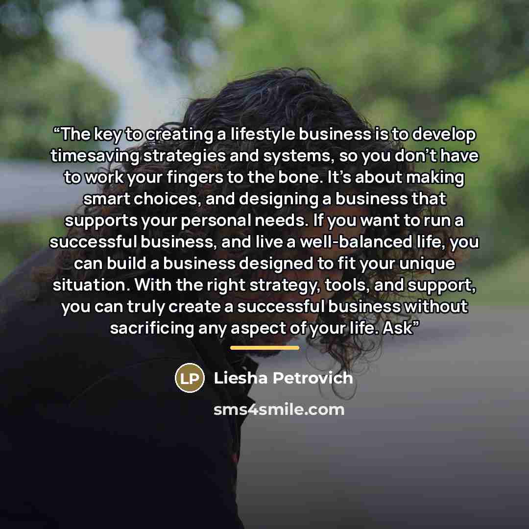 “The key to creating a lifestyle business is to develop timesaving strategies and systems, so you don’t have to work your fingers to the bone. It’s about making smart choices, and designing a business that supports your personal needs. If you want to run a successful business, and live a…” quote by Liesha Petrovich
