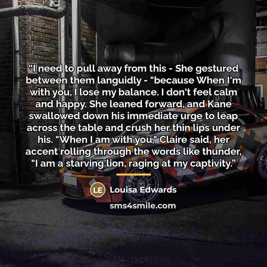 “I need to pull away from this - She gestured between them languidly - "because When I'm with you, I lose my balance. I don't feel calm and happy. She leaned forward, and Kane swallowed down his immediate urge to leap across the table and crush her thin lips under his. "When I am with you," Claire…” quote by Louisa Edwards