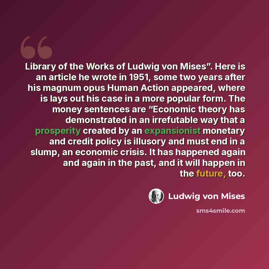 “Library of the Works of Ludwig von Mises”. Here is an article he wrote in 1951, some two years after his magnum opus Human Action appeared, where is lays out his case in a more popular form. The money sentences are “Economic theory has demonstrated in an irrefutable way that a prosperity created…” quote by Ludwig von Mises