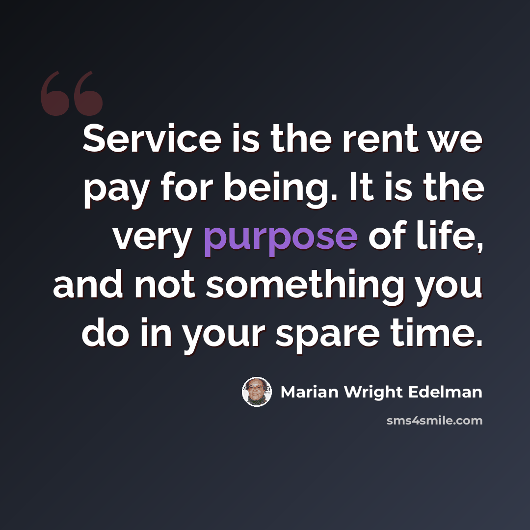 “Service is the rent we pay for being. It is the very purpose of life, and not something you do in your spare time.” quote by Marian Wright Edelman