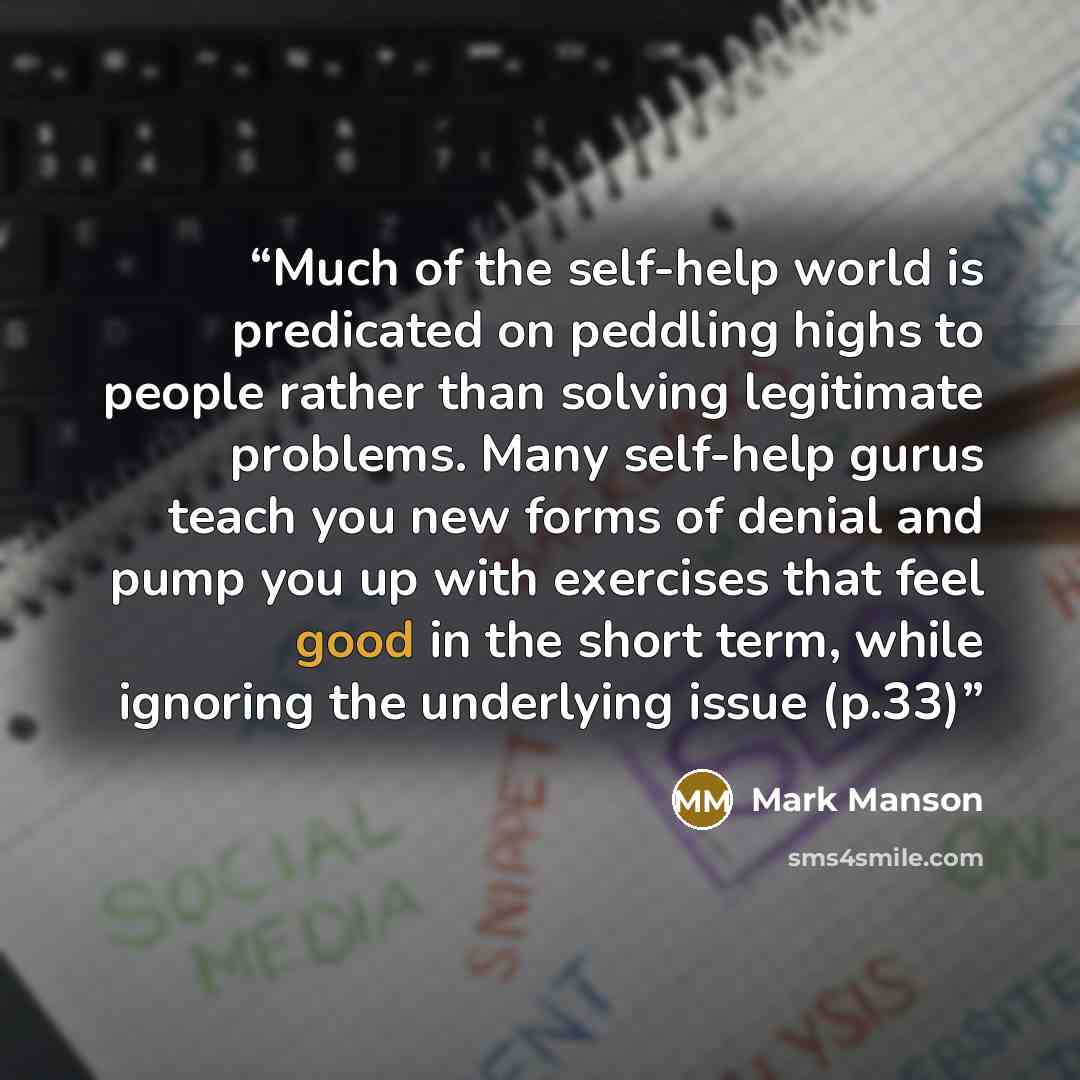 “Much of the self-help world is predicated on peddling highs to people rather than solving legitimate problems. Many self-help gurus teach you new forms of denial and pump you up with exercises that feel good in the short term, while ignoring the underlying issue (p.33)” quote by Mark Manson