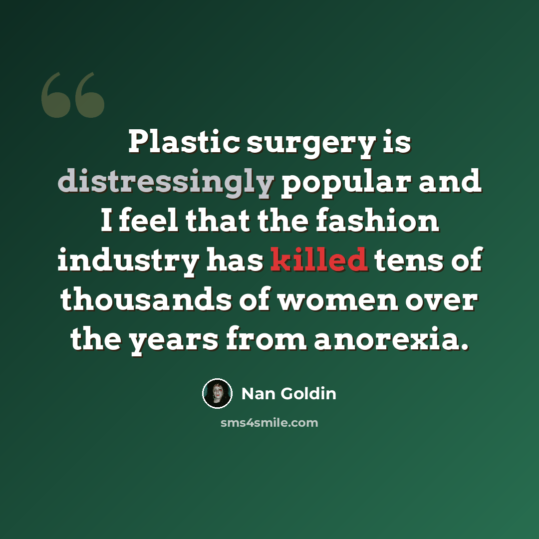 “Plastic surgery is distressingly popular and I feel that the fashion industry has killed tens of thousands of women over the years from anorexia.” quote by Nan Goldin