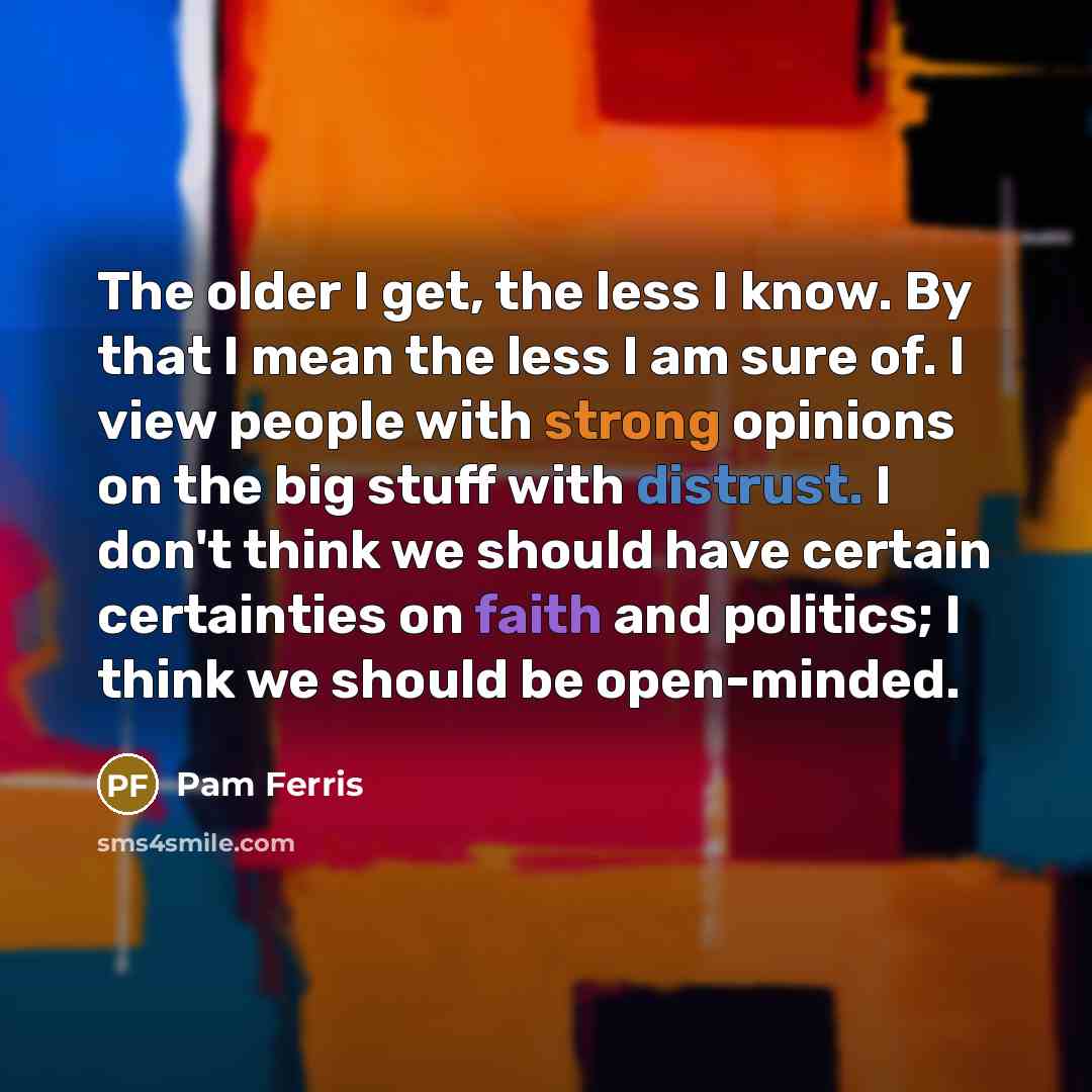“The older I get, the less I know. By that I mean the less I am sure of. I view people with strong opinions on the big stuff with distrust. I don't think we should have certain certainties on faith and politics; I think we should be open-minded.” quote by Pam Ferris