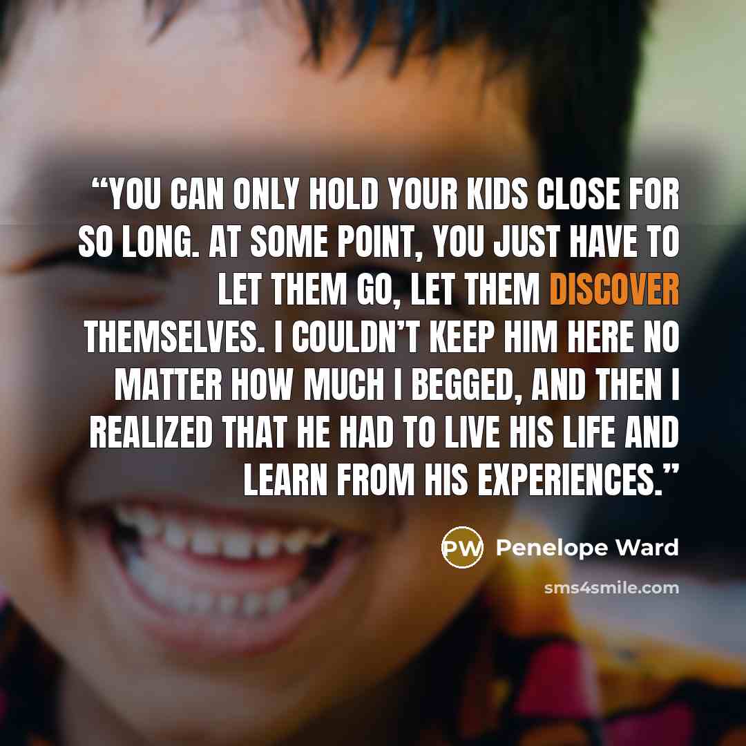 “you can only hold your kids close for so long. At some point, you just have to let them go, let them discover themselves. I couldn’t keep him here no matter how much I begged, and then I realized that he had to live his life and learn from his experiences.” quote by Penelope Ward