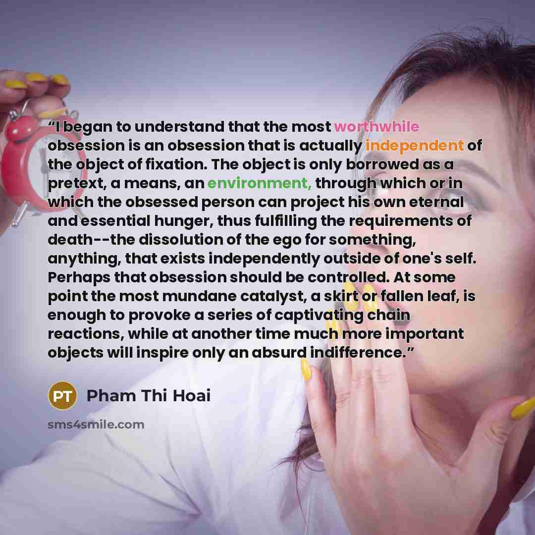 “I began to understand that the most worthwhile obsession is an obsession that is actually independent of the object of fixation. The object is only borrowed as a pretext, a means, an environment, through which or in which the obsessed person can project his own eternal and essential hunger, thus…” quote by Pham Thi Hoai