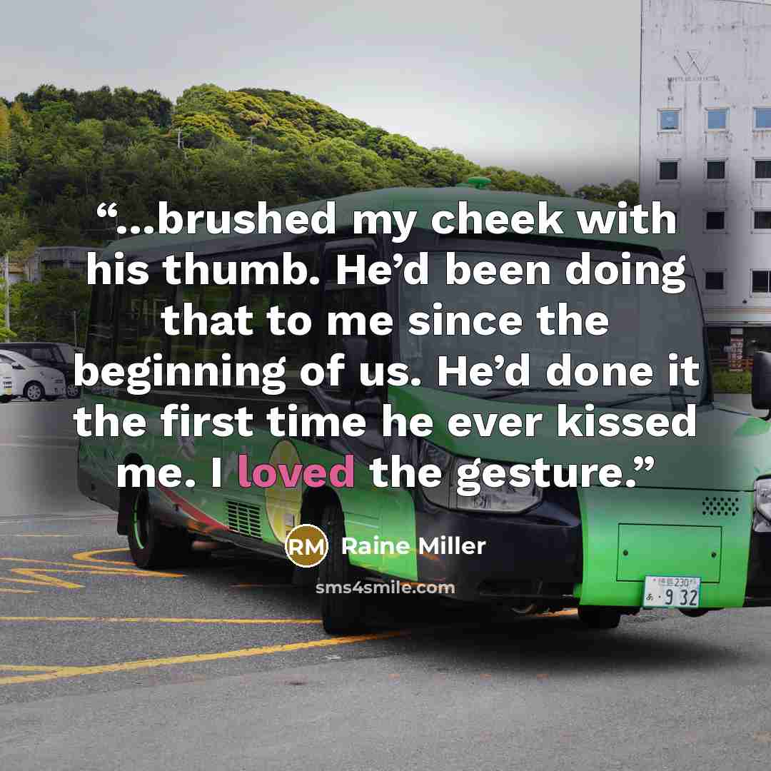 “…brushed my cheek with his thumb. He’d been doing that to me since the beginning of us. He’d done it the first time he ever kissed me. I loved the gesture.” quote by Raine Miller