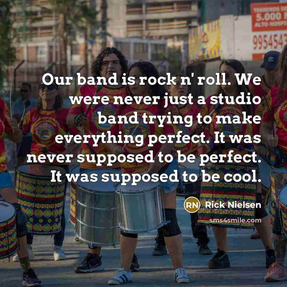 “Our band is rock n' roll. We were never just a studio band trying to make everything perfect. It was never supposed to be perfect. It was supposed to be cool.” quote by Rick Nielsen