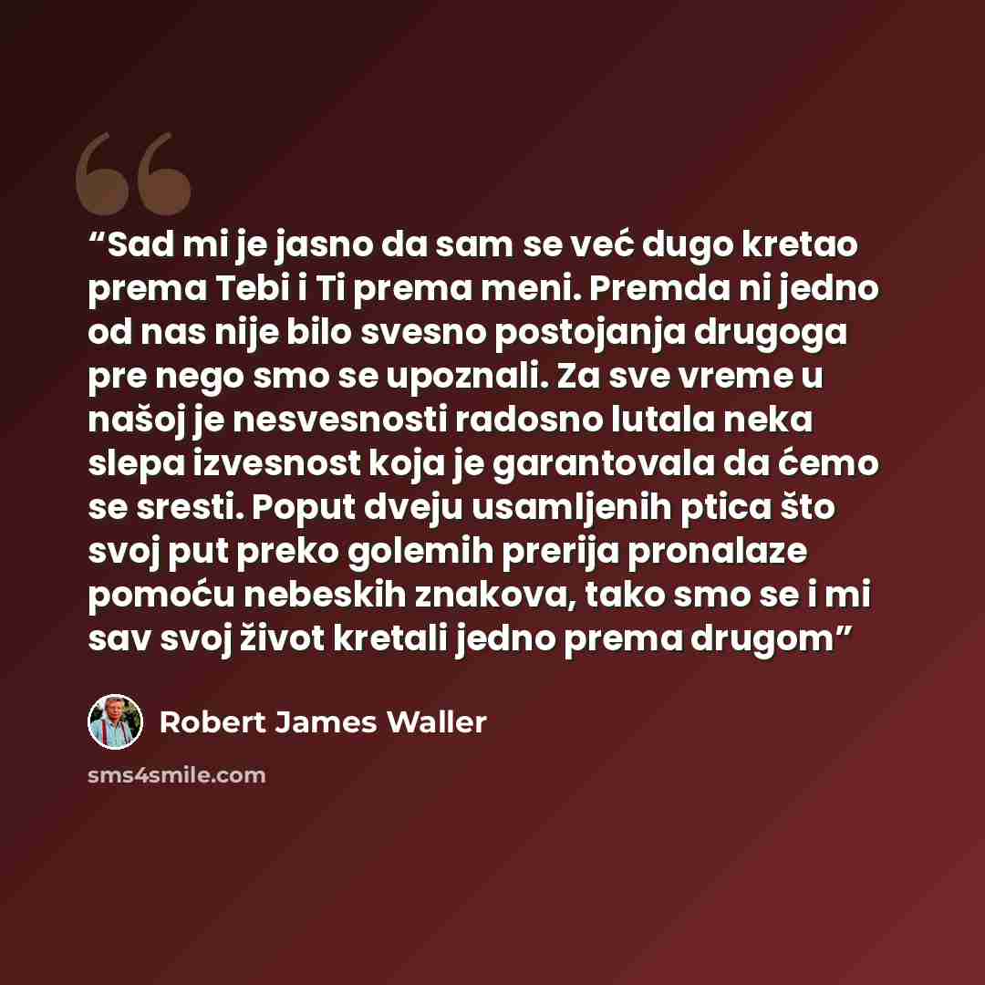 “Sad mi je jasno da sam se već dugo kretao prema Tebi i Ti prema meni. Premda ni jedno od nas nije bilo svesno postojanja drugoga pre nego smo se upoznali. Za sve vreme u našoj je nesvesnosti radosno lutala neka slepa izvesnost koja je garantovala da ćemo se sresti. Poput dveju usamljenih ptica što…” quote by Robert James Waller