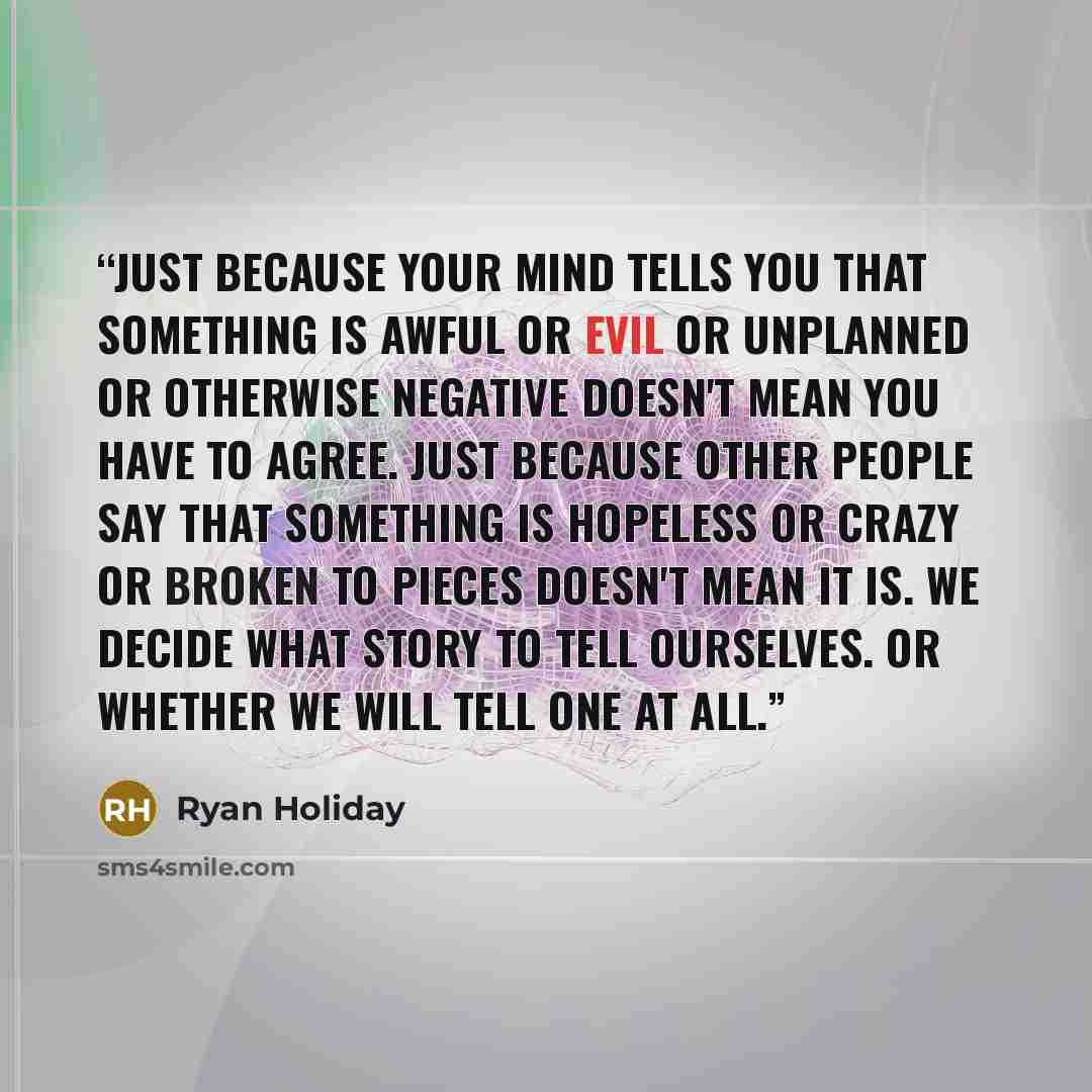 “Just because your mind tells you that something is awful or evil or unplanned or otherwise negative doesn't mean you have to agree. Just because other people say that something is hopeless or crazy or broken to pieces doesn't mean it is. We decide what story to tell ourselves. Or whether we will…” quote by Ryan Holiday