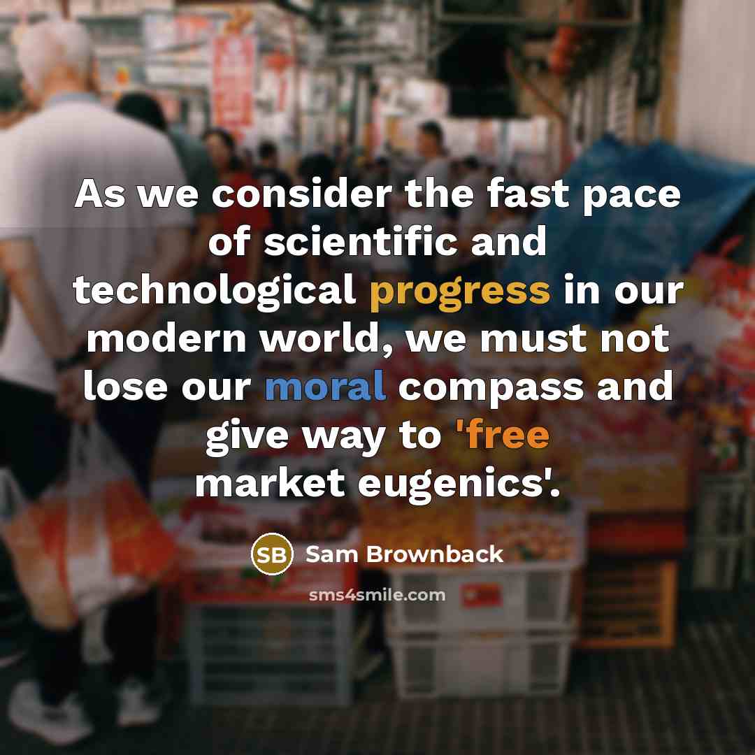 “As we consider the fast pace of scientific and technological progress in our modern world, we must not lose our moral compass and give way to 'free market eugenics'.” quote by Sam Brownback