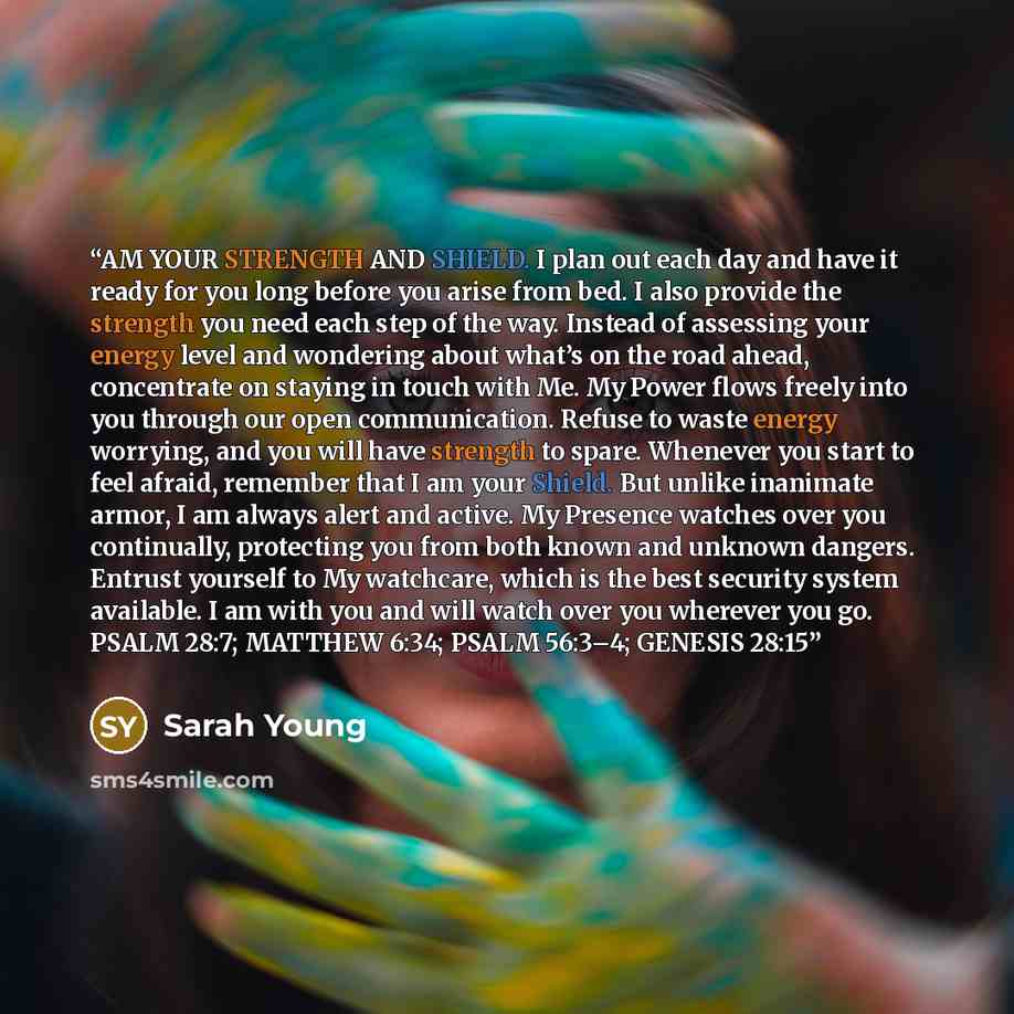 “AM YOUR STRENGTH AND SHIELD. I plan out each day and have it ready for you long before you arise from bed. I also provide the strength you need each step of the way. Instead of assessing your energy level and wondering about what’s on the road ahead, concentrate on staying in touch with Me. My…” quote by Sarah Young