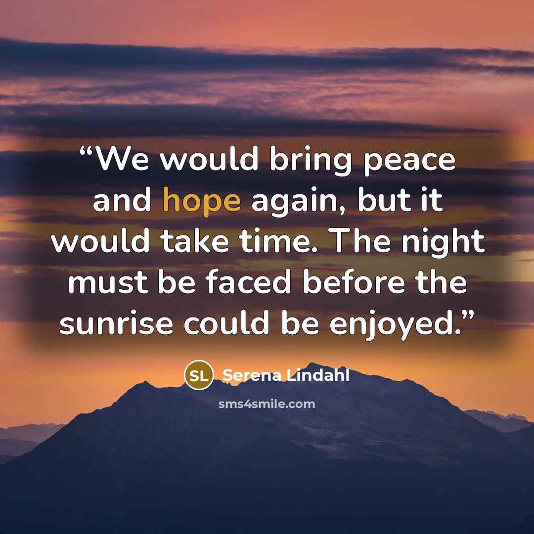 “We would bring peace and hope again, but it would take time. The night must be faced before the sunrise could be enjoyed.” quote by Serena Lindahl
