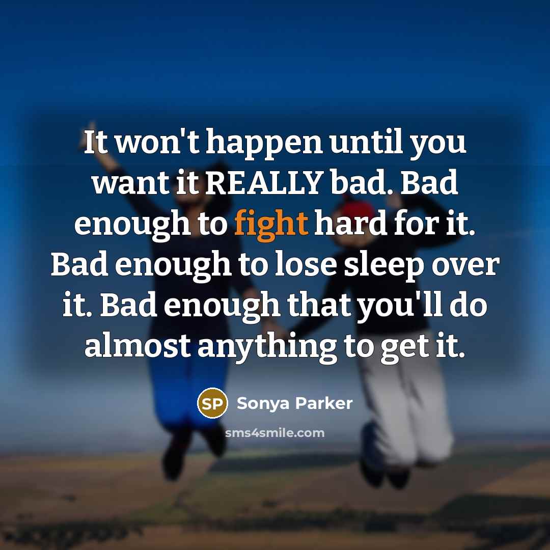 “It won't happen until you want it REALLY bad. Bad enough to fight hard for it. Bad enough to lose sleep over it. Bad enough that you'll do almost anything to get it.” quote by Sonya Parker