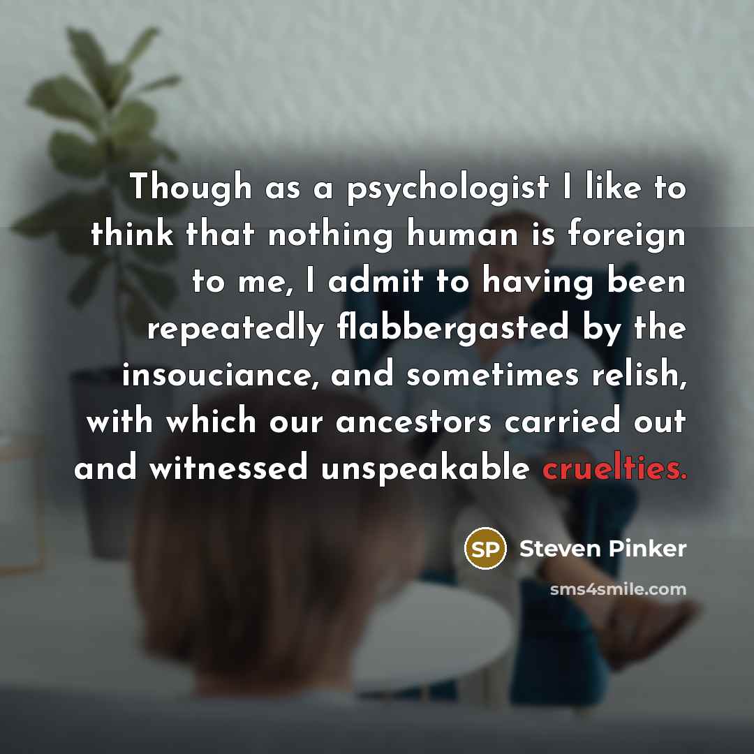 “Though as a psychologist I like to think that nothing human is foreign to me, I admit to having been repeatedly flabbergasted by the insouciance, and sometimes relish, with which our ancestors carried out and witnessed unspeakable cruelties.” quote by Steven Pinker