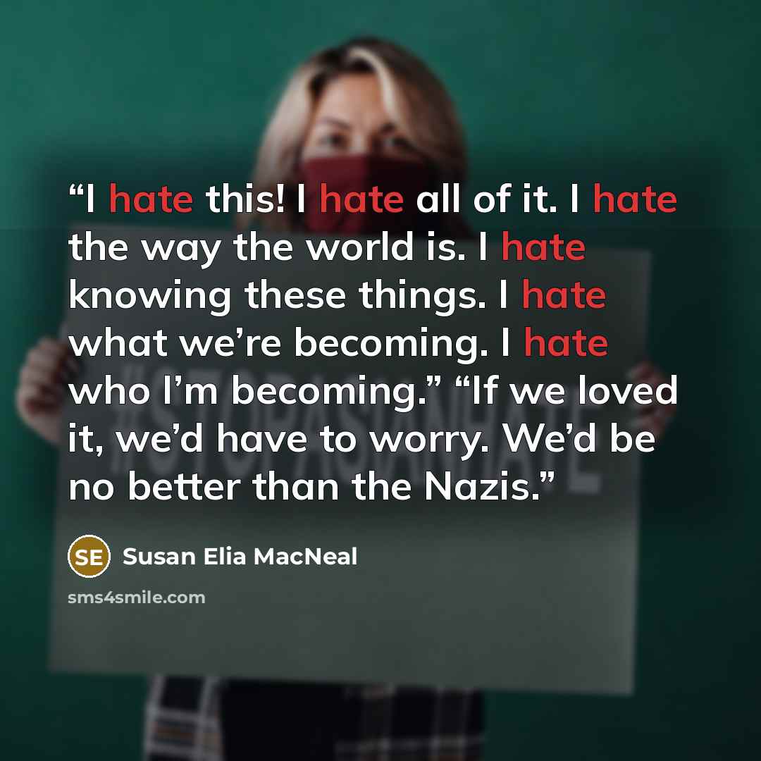 “I hate this! I hate all of it. I hate the way the world is. I hate knowing these things. I hate what we’re becoming. I hate who I’m becoming.” “If we loved it, we’d have to worry. We’d be no better than the Nazis.” quote by Susan Elia MacNeal