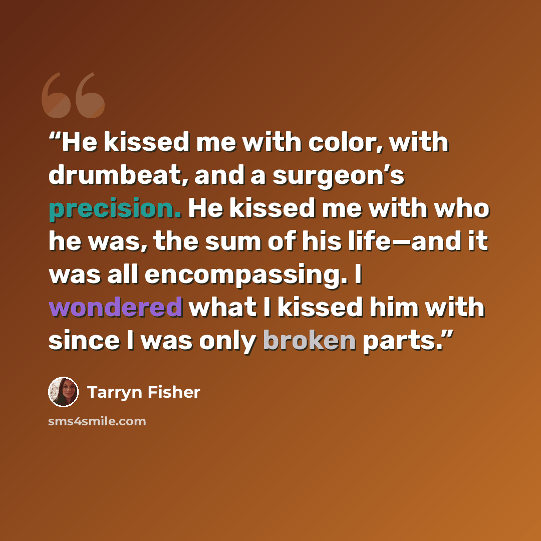 “He kissed me with color, with drumbeat, and a surgeon’s precision. He kissed me with who he was, the sum of his life—and it was all encompassing. I wondered what I kissed him with since I was only broken parts.” quote by Tarryn Fisher