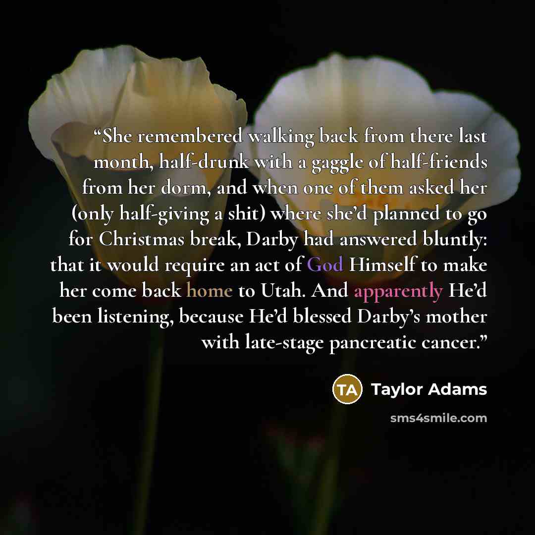 “She remembered walking back from there last month, half-drunk with a gaggle of half-friends from her dorm, and when one of them asked her (only half-giving a shit) where she’d planned to go for Christmas break, Darby had answered bluntly: that it would require an act of God Himself to make her…” quote by Taylor Adams