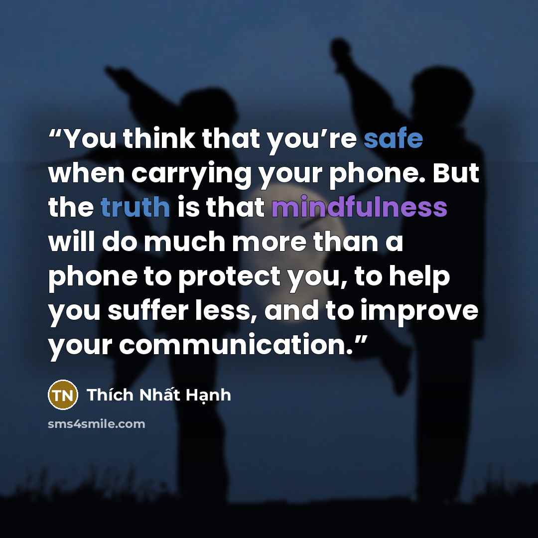 “You think that you’re safe when carrying your phone. But the truth is that mindfulness will do much more than a phone to protect you, to help you suffer less, and to improve your communication.” quote by Thich Nhat Hanh
