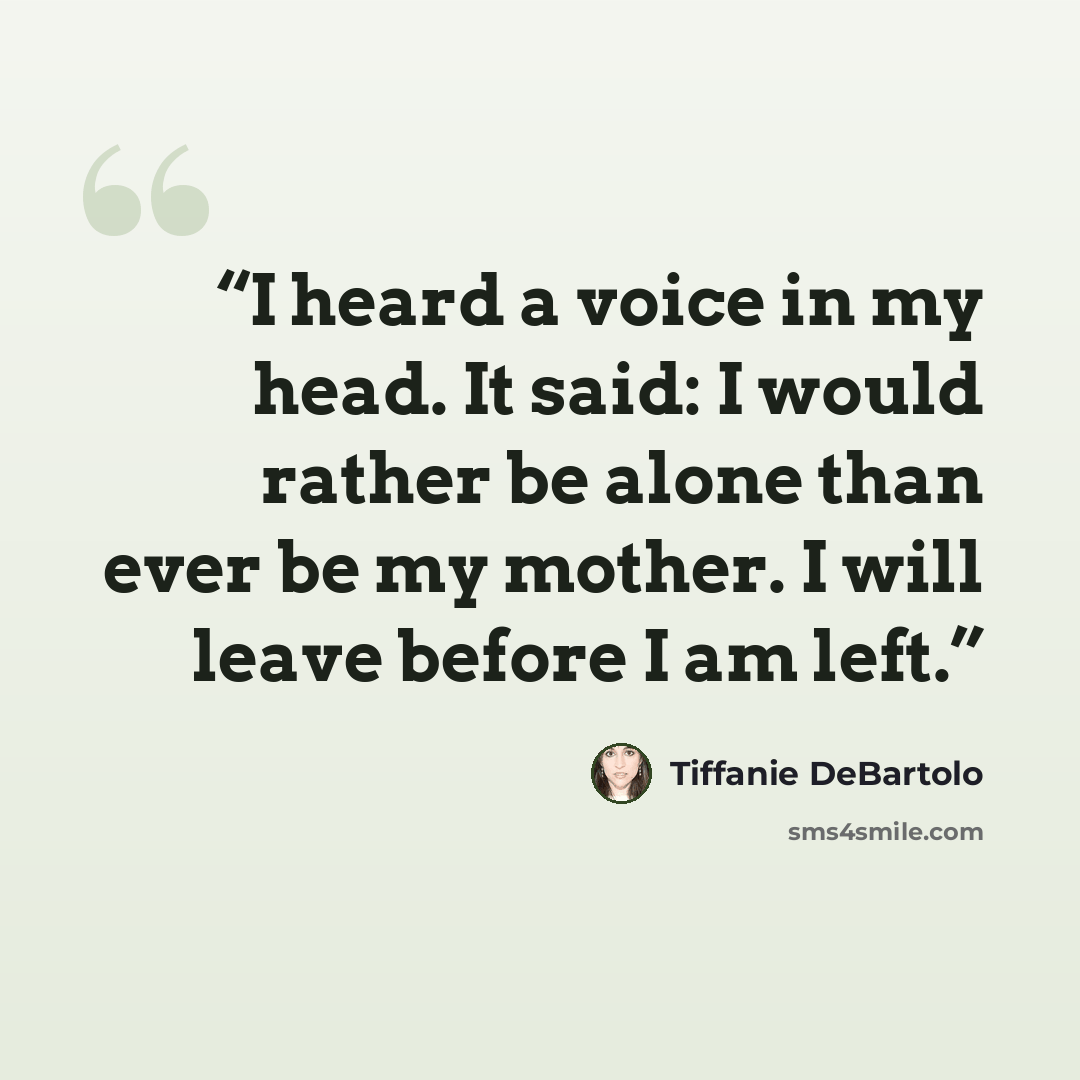 “I heard a voice in my head. It said: I would rather be alone than ever be my mother. I will leave before I am left.” quote by Tiffanie DeBartolo