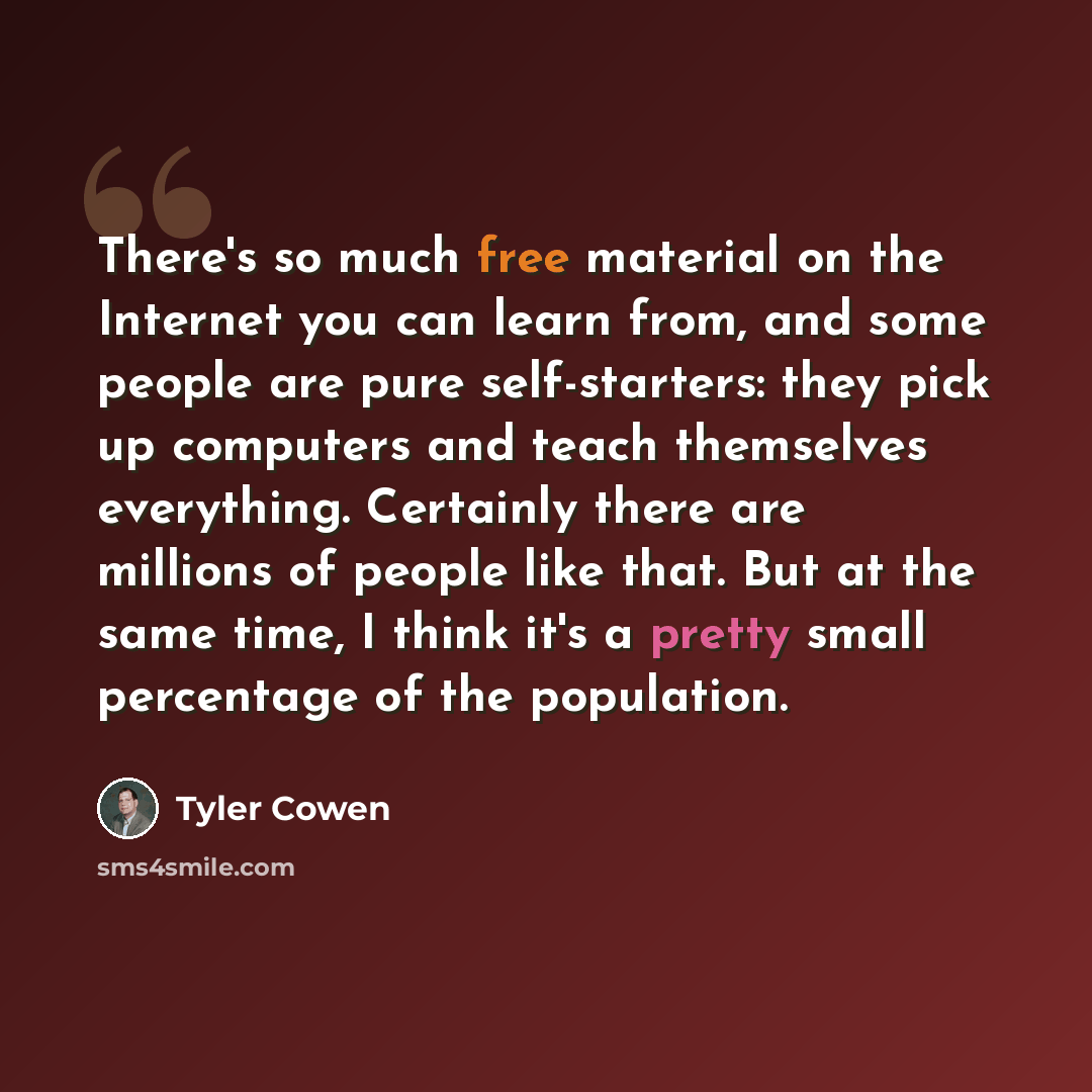 “There's so much free material on the Internet you can learn from, and some people are pure self-starters: they pick up computers and teach themselves everything. Certainly there are millions of people like that. But at the same time, I think it's a pretty small percentage of the population.” quote by Tyler Cowen