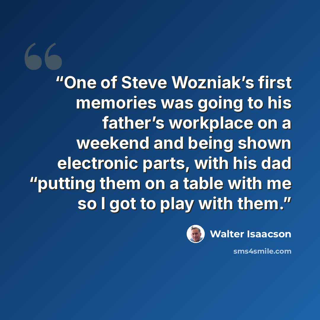 “One of Steve Wozniak’s first memories was going to his father’s workplace on a weekend and being shown electronic parts, with his dad “putting them on a table with me so I got to play with them.” quote by Walter Isaacson
