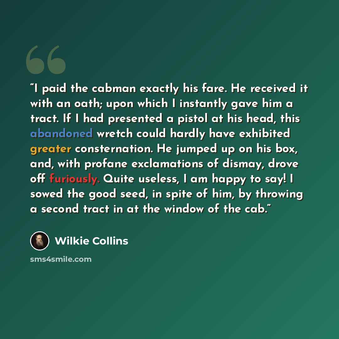 “I paid the cabman exactly his fare. He received it with an oath; upon which I instantly gave him a tract. If I had presented a pistol at his head, this abandoned wretch could hardly have exhibited greater consternation. He jumped up on his box, and, with profane exclamations of dismay, drove off…” quote by Wilkie Collins