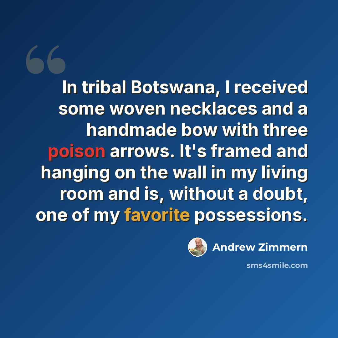 “In tribal Botswana, I received some woven necklaces and a handmade bow with three poison arrows. It's framed and hanging on the wall in my living room and is, without a doubt, one of my favorite possessions.” quote by Andrew Zimmern