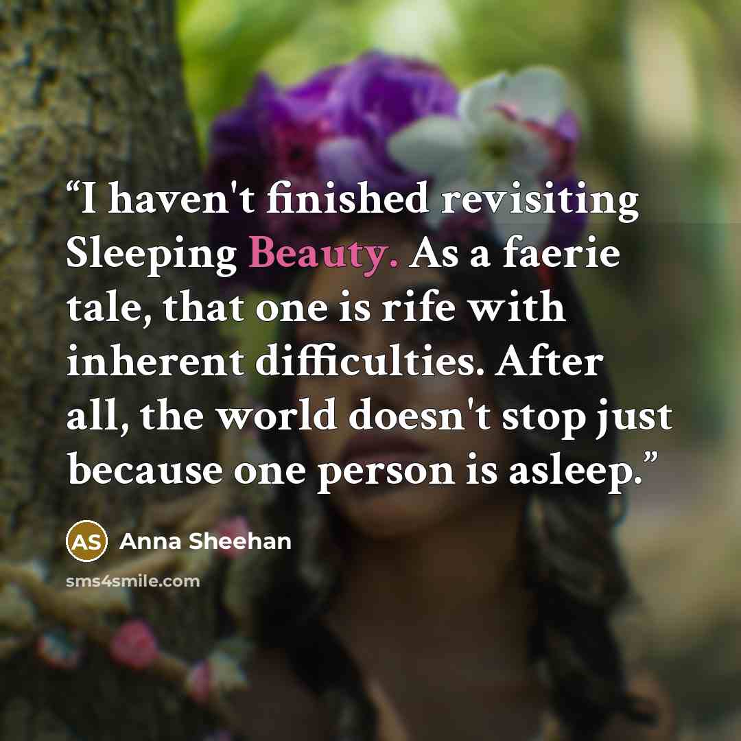 “I haven't finished revisiting Sleeping Beauty. As a faerie tale, that one is rife with inherent difficulties. After all, the world doesn't stop just because one person is asleep.” quote by Anna Sheehan
