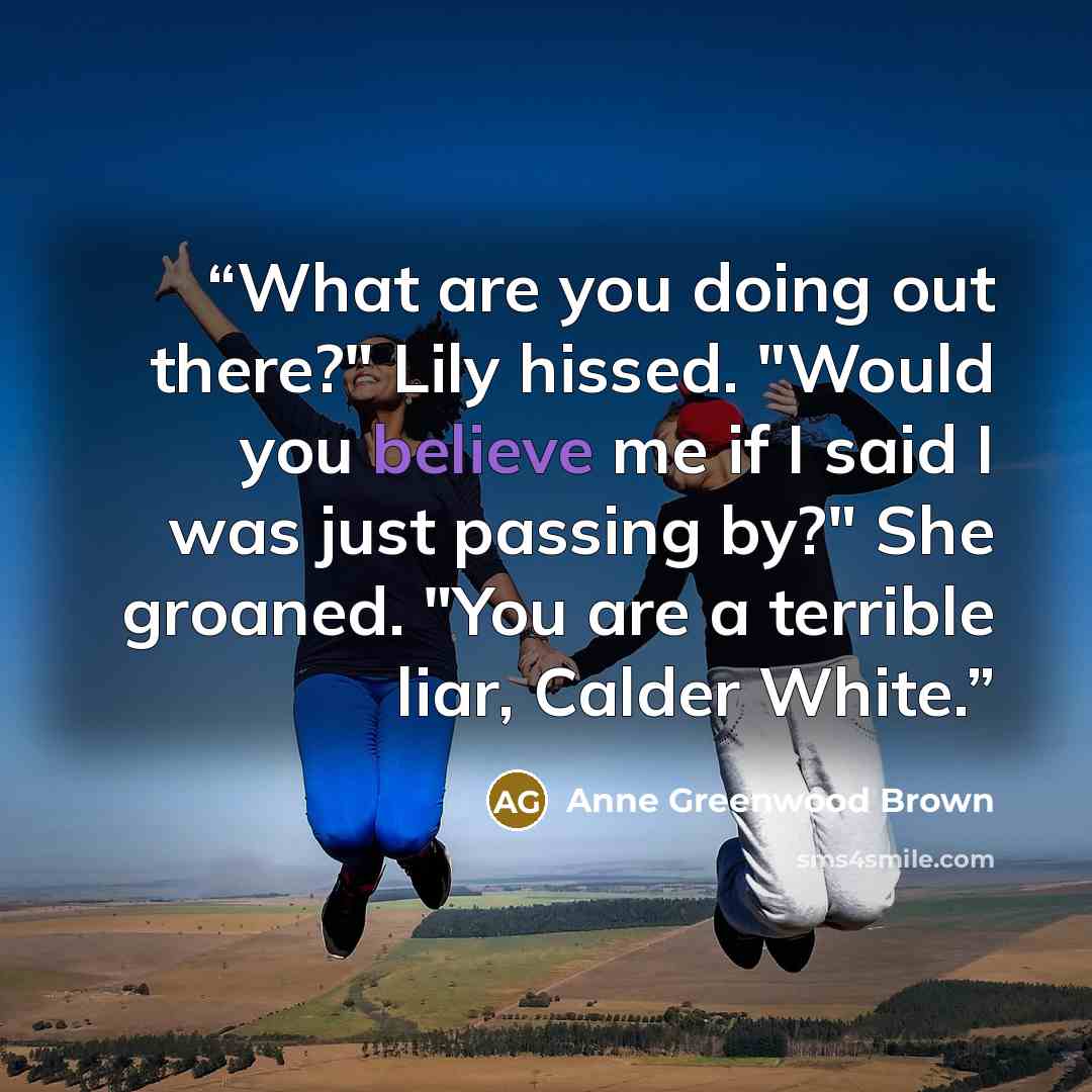 “What are you doing out there?" Lily hissed. "Would you believe me if I said I was just passing by?" She groaned. "You are a terrible liar, Calder White.” quote by Anne Greenwood Brown