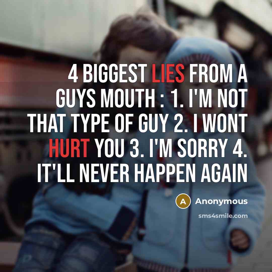 “4 biggest lies from a guys mouth : 1. I'm not that type of guy 2. I wont hurt you 3. I'm sorry 4. It'll never happen again” quote by Anonymous