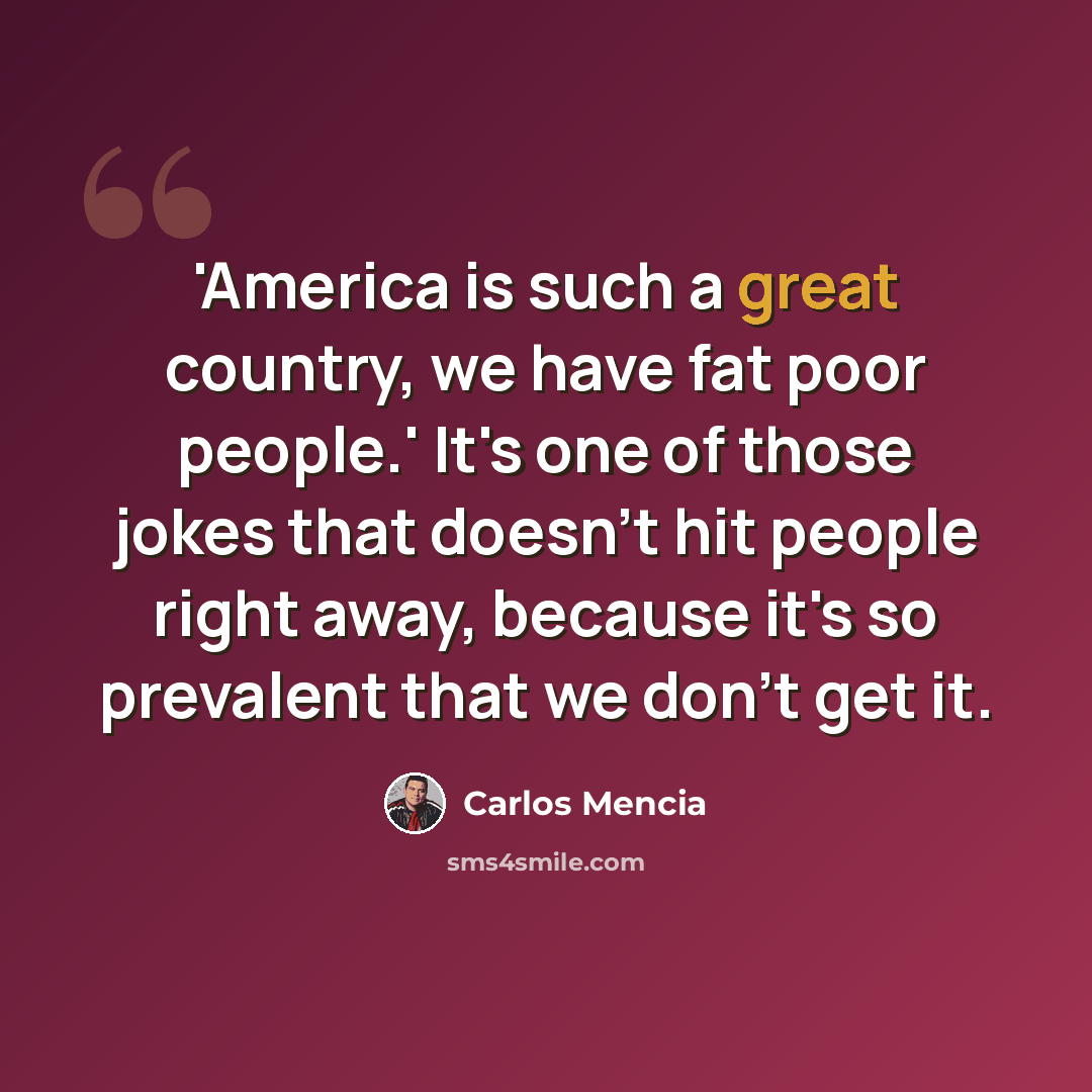 “'America is such a great country, we have fat poor people.' It's one of those jokes that doesn't hit people right away, because it's so prevalent that we don't get it.” quote by Carlos Mencia