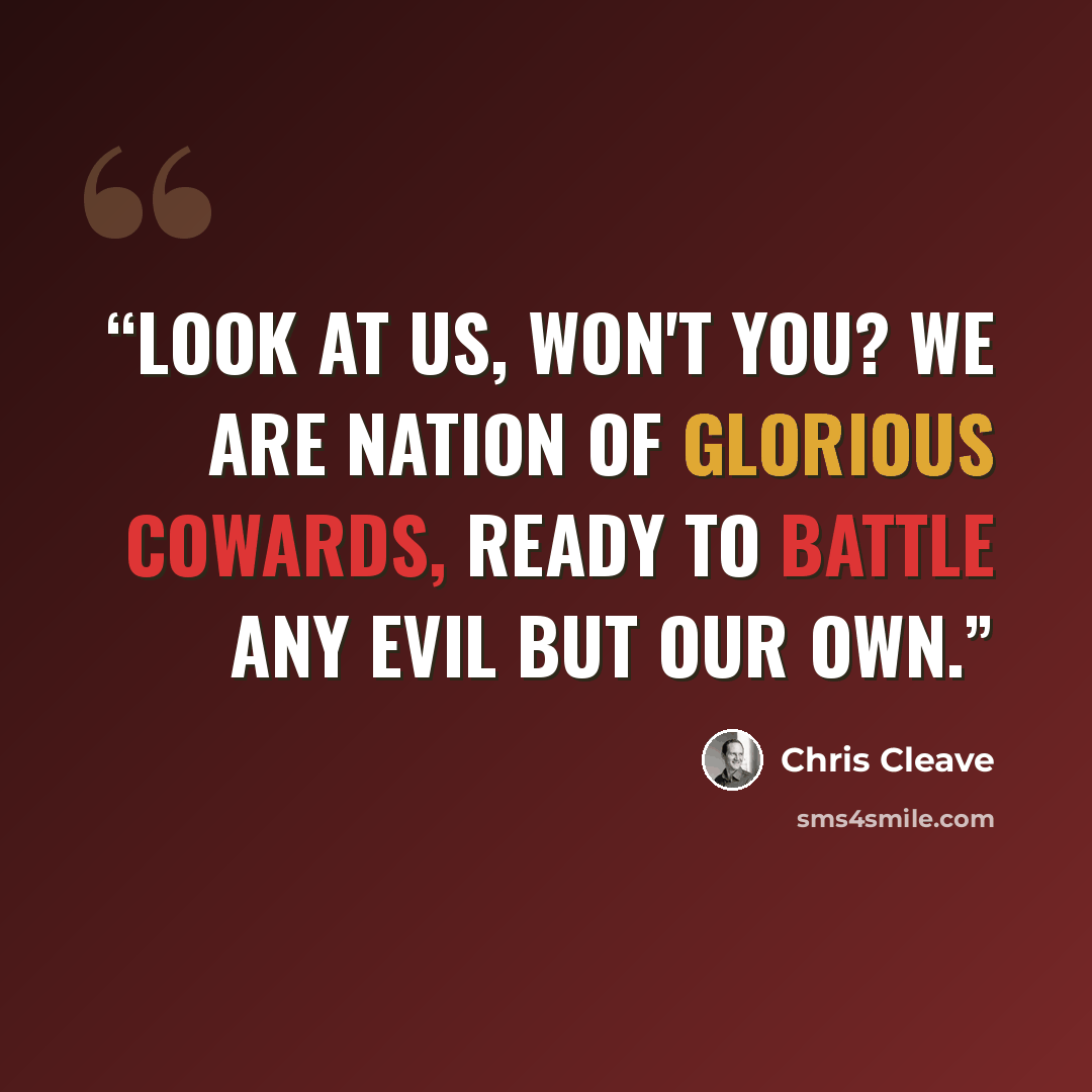 “Look at us, won't you? We are nation of glorious cowards, ready to battle any evil but our own.” quote by Chris Cleave