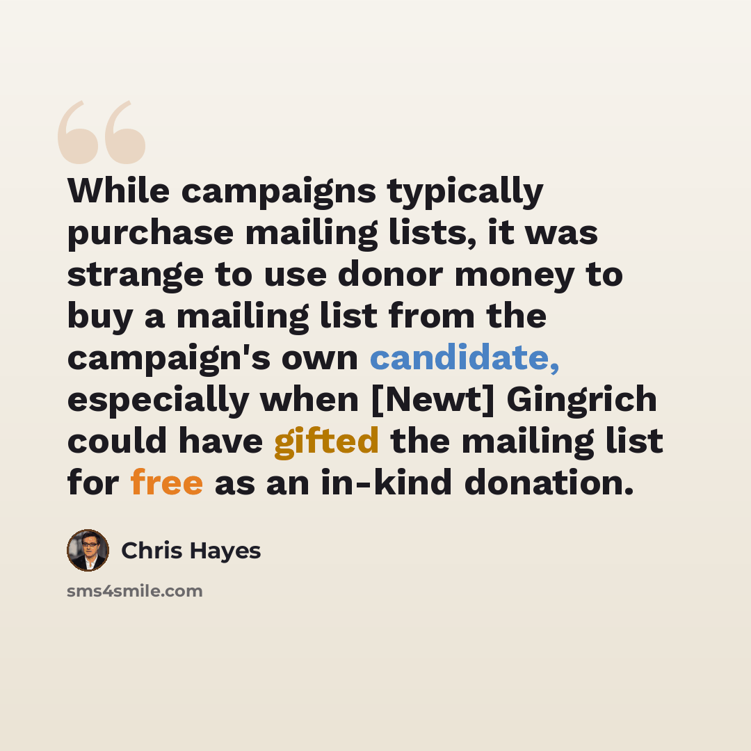 “While campaigns typically purchase mailing lists, it was strange to use donor money to buy a mailing list from the campaign's own candidate, especially when [Newt] Gingrich could have gifted the mailing list for free as an in-kind donation.” quote by Chris Hayes