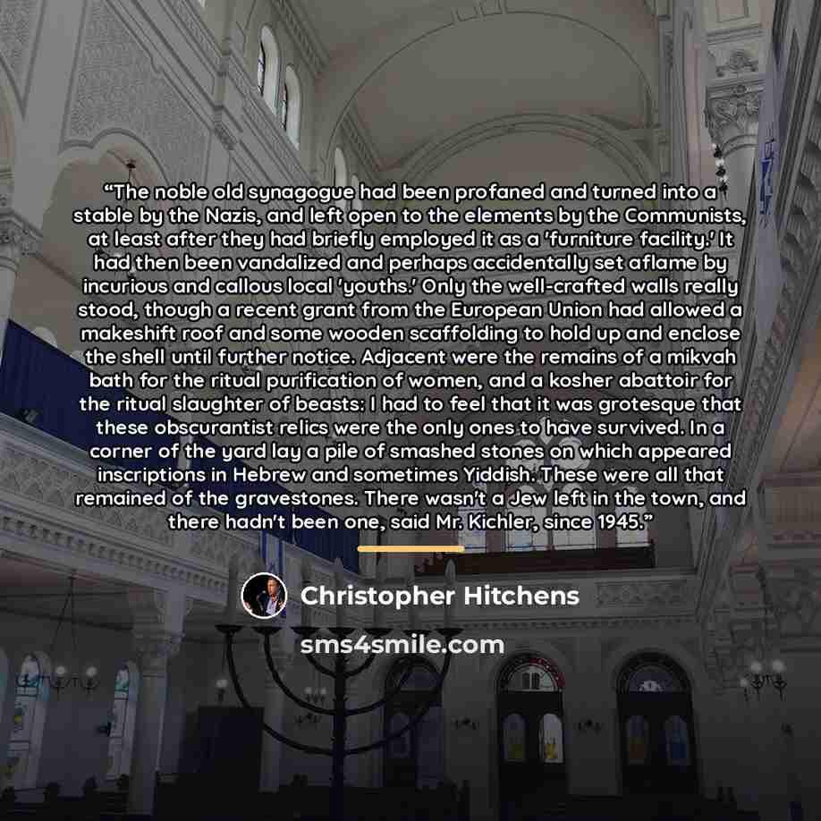 “The noble old synagogue had been profaned and turned into a stable by the Nazis, and left open to the elements by the Communists, at least after they had briefly employed it as a 'furniture facility.' It had then been vandalized and perhaps accidentally set aflame by incurious and callous local…” quote by Christopher Hitchens