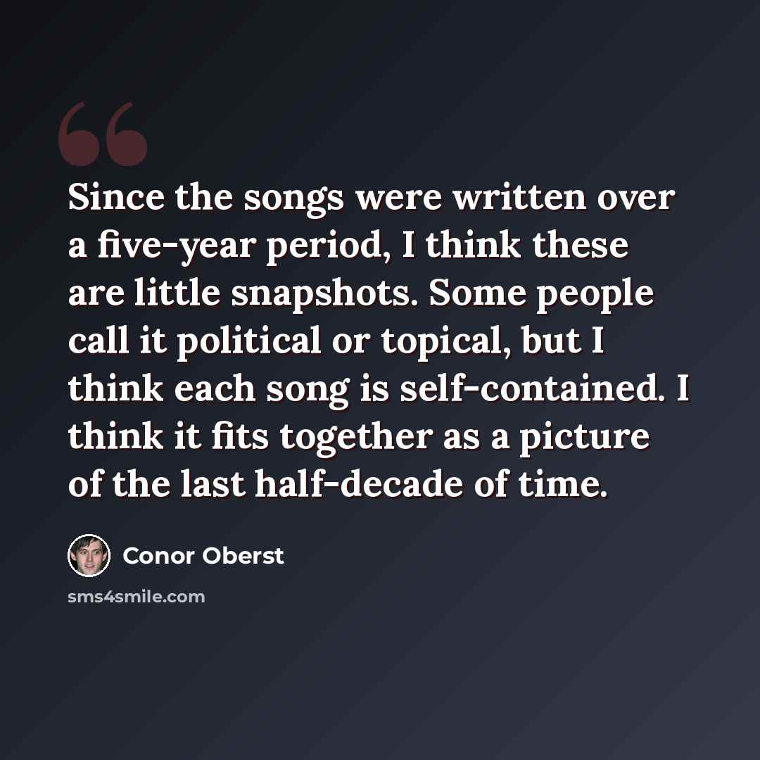 “Since the songs were written over a five-year period, I think these are little snapshots. Some people call it political or topical, but I think each song is self-contained. I think it fits together as a picture of the last half-decade of time.” quote by Conor Oberst